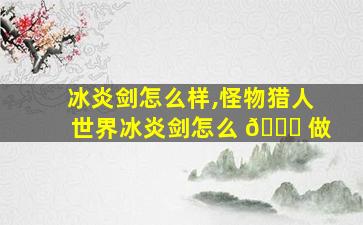 冰炎剑怎么样,怪物猎人世界冰炎剑怎么 🍁 做